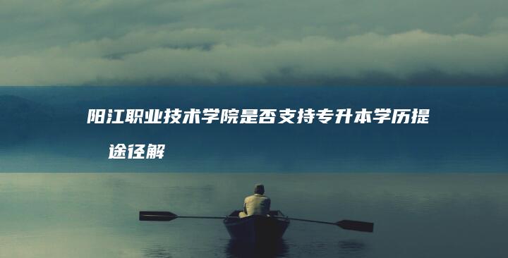 阳江职业技术学院是否支持专升本学历提升途径解析